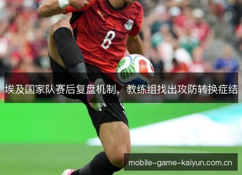 埃及国家队赛后复盘机制，教练组找出攻防转换症结