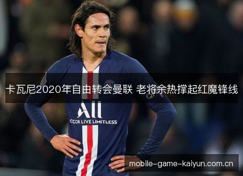 卡瓦尼2020年自由转会曼联 老将余热撑起红魔锋线 卡瓦尼2020年自由转会曼联 老将余热撑起红魔锋线